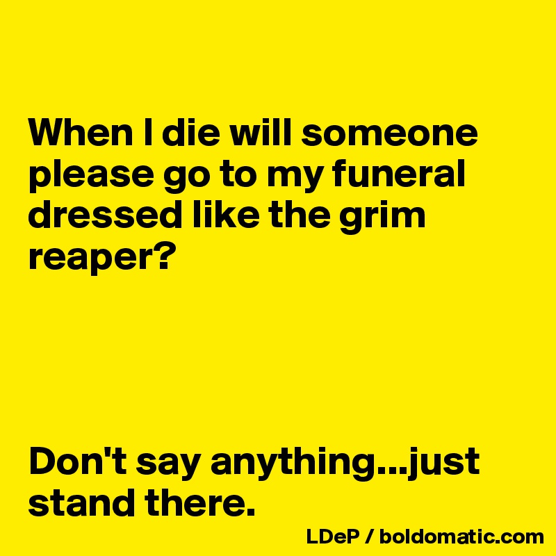 

When I die will someone please go to my funeral dressed like the grim reaper? 




Don't say anything...just stand there. 