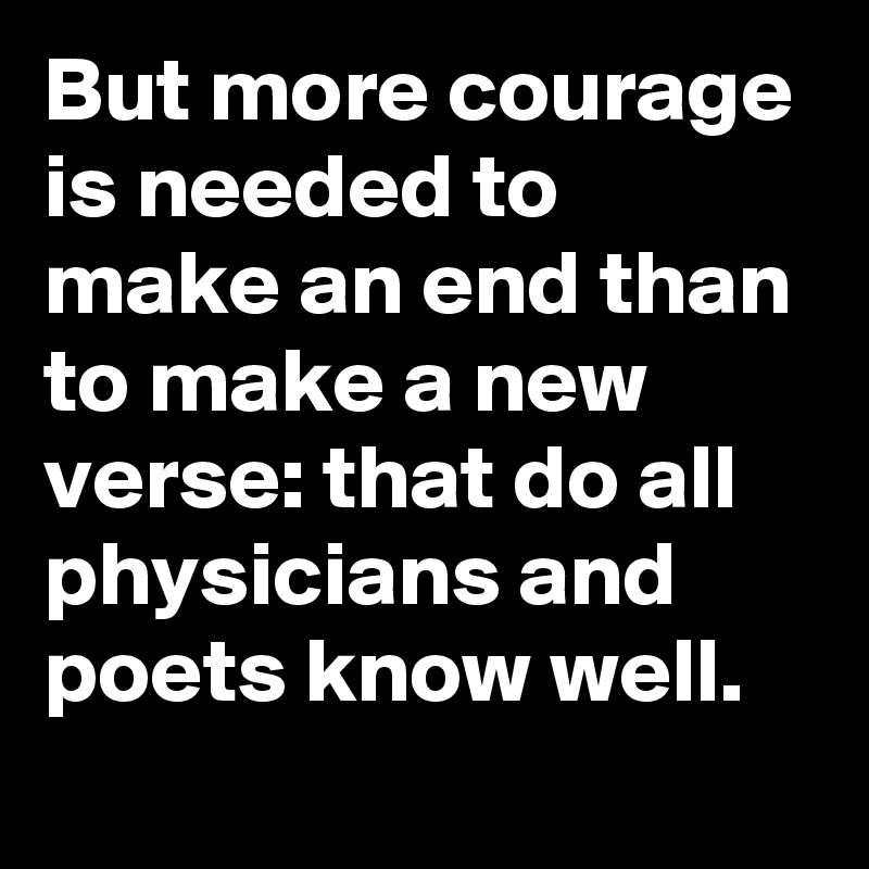 But more courage is needed to make an end than to make a new verse: that do all physicians and poets know well.