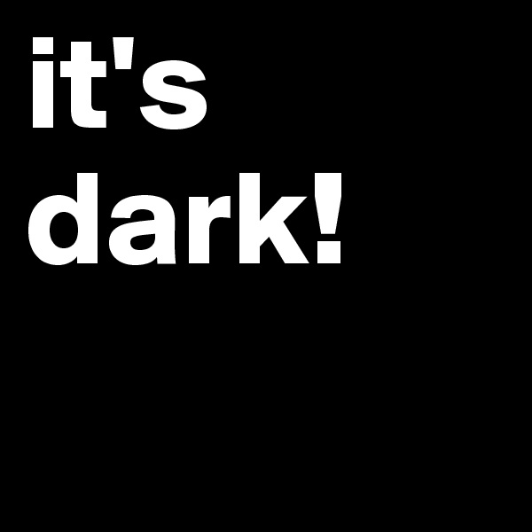 it's dark!