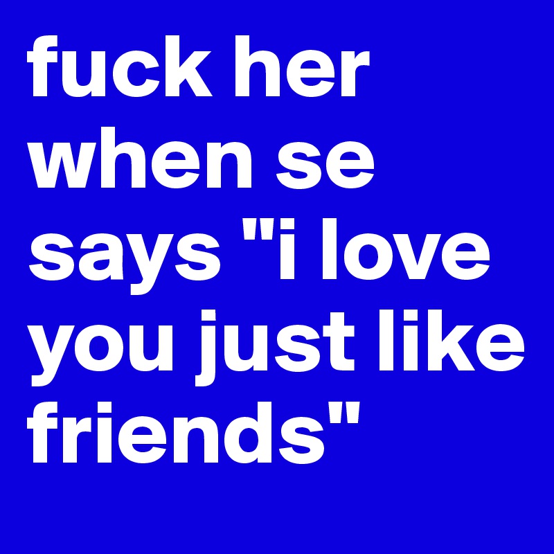 fuck her when se says "i love you just like friends"