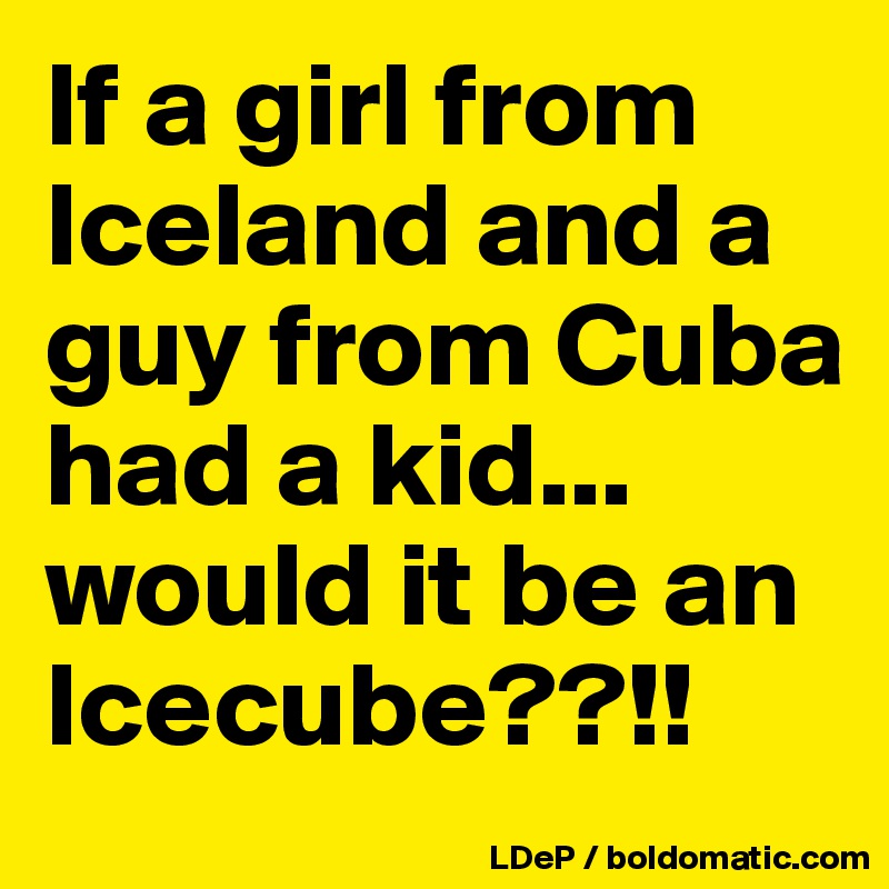 If a girl from Iceland and a guy from Cuba had a kid... would it be an Icecube??!!