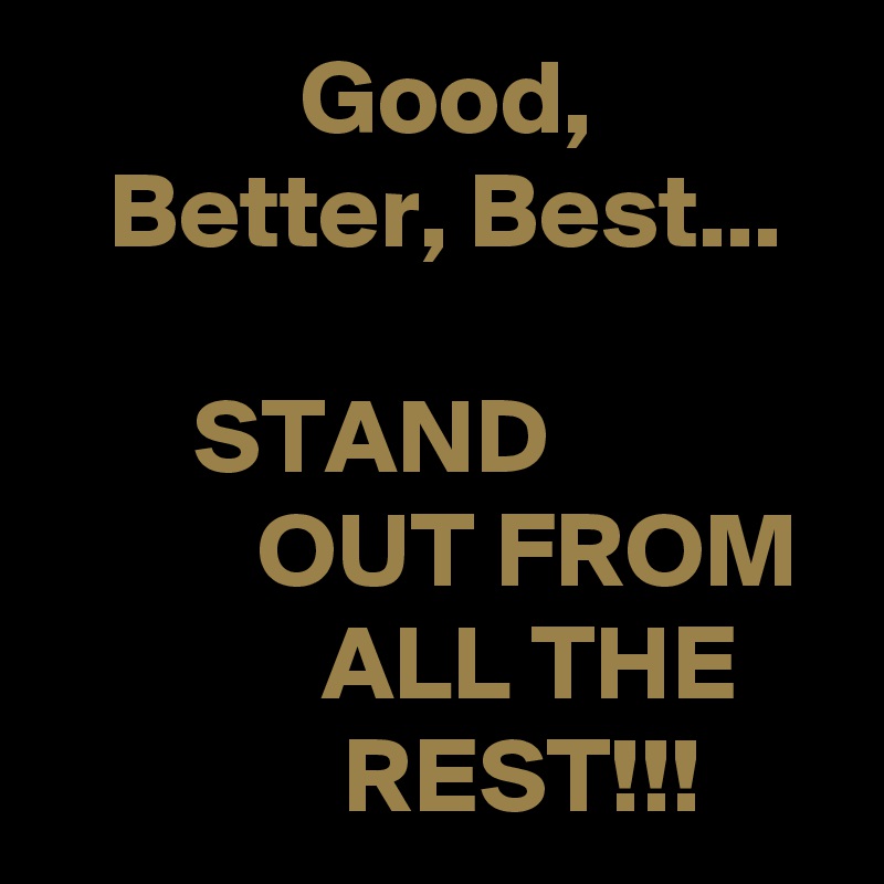             Good,
   Better, Best...

       STAND                        OUT FROM              ALL THE                  REST!!!