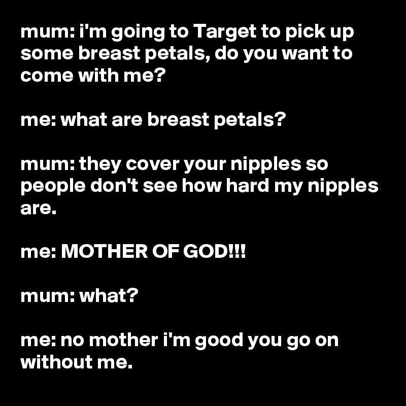 mum: i'm going to Target to pick up some breast petals, do you want to come with me?

me: what are breast petals?

mum: they cover your nipples so people don't see how hard my nipples are.

me: MOTHER OF GOD!!!

mum: what?

me: no mother i'm good you go on without me.
