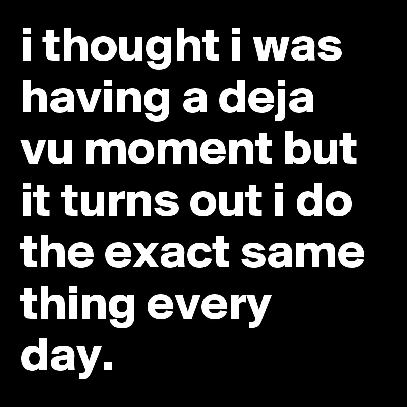 i thought i was having a deja vu moment but it turns out i do the exact same thing every day.