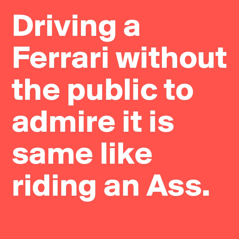 Driving a Ferrari without the public to admire it is same like riding an Ass.
