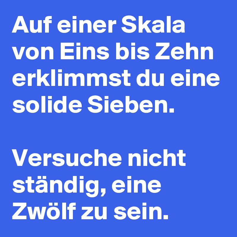 Auf einer Skala von Eins bis Zehn erklimmst du eine solide Sieben. 

Versuche nicht ständig, eine Zwölf zu sein.