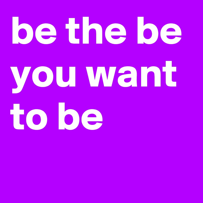 be the be you want 
to be
