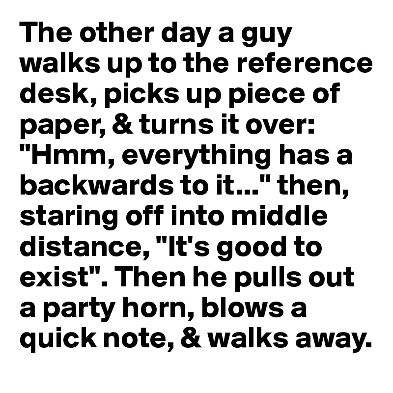 The other day a guy walks up to the reference desk, picks up piece of paper, & turns it over: "Hmm, everything has a backwards to it..." then, staring off into middle distance, "It's good to exist". Then he pulls out a party horn, blows a  quick note, & walks away.