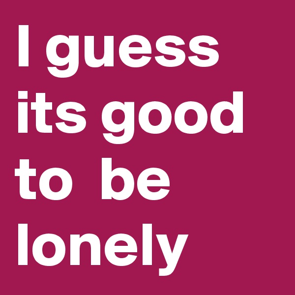 I guess its good to  be lonely