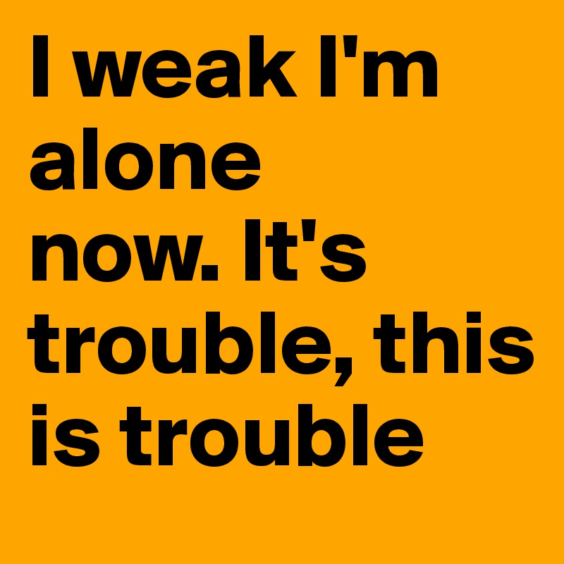 I weak I'm alone 
now. It's trouble, this is trouble