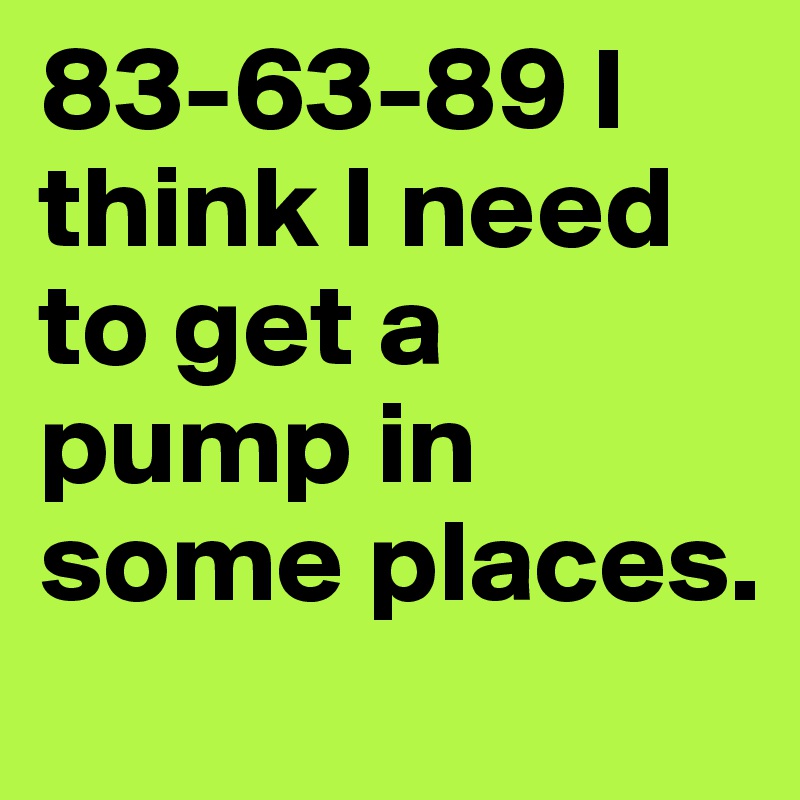 83-63-89 I think I need to get a pump in some places.