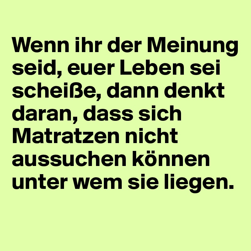 
Wenn ihr der Meinung seid, euer Leben sei scheiße, dann denkt daran, dass sich Matratzen nicht aussuchen können unter wem sie liegen.
