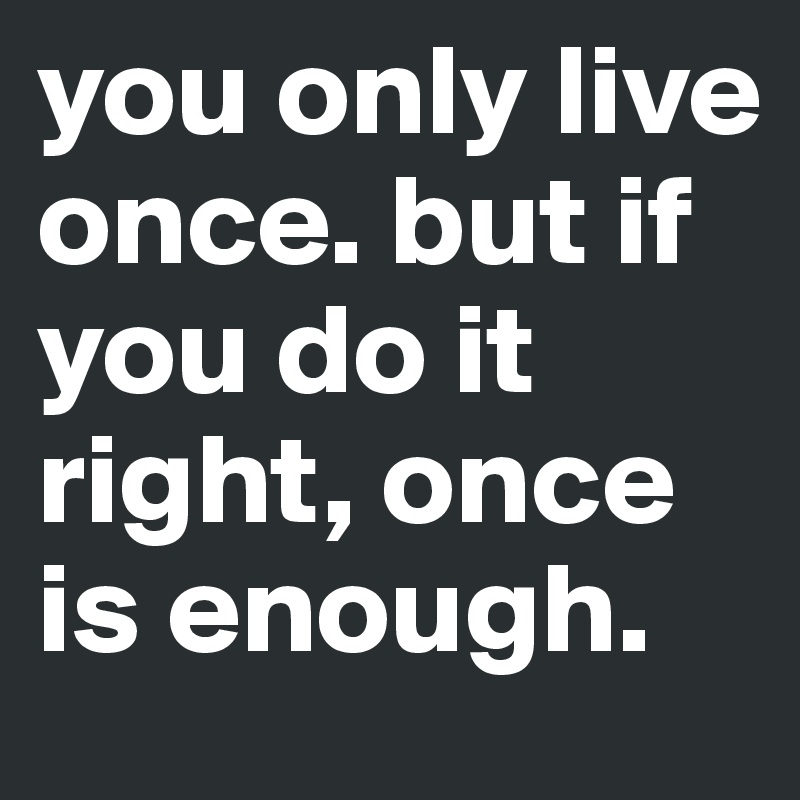 you only live once. but if you do it right, once is enough.