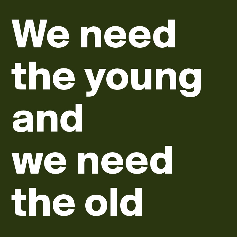 We need the young
and 
we need the old