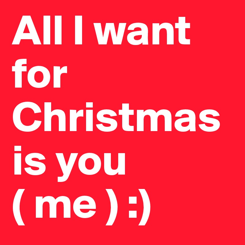 All I want for Christmas is you ( me ) :)