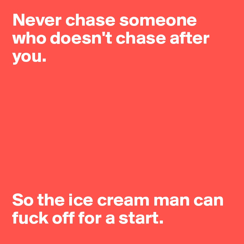 Never chase someone who doesn't chase after you. 







So the ice cream man can fuck off for a start. 