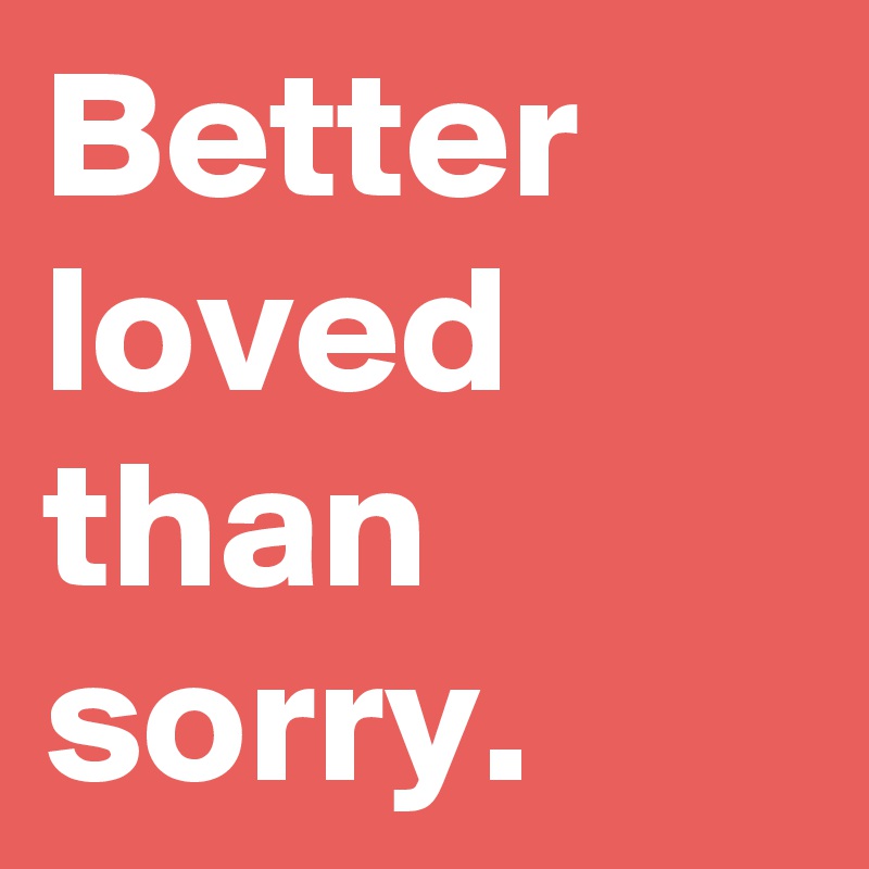 Better loved than sorry.