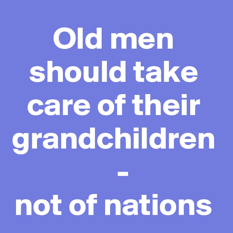 Old men should take care of their grandchildren
   -
not of nations