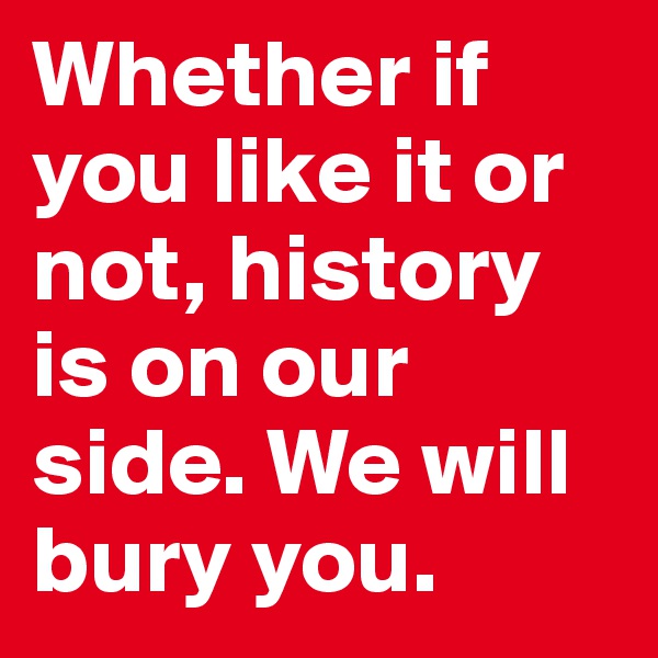 Whether if you like it or not, history is on our side. We will bury you.