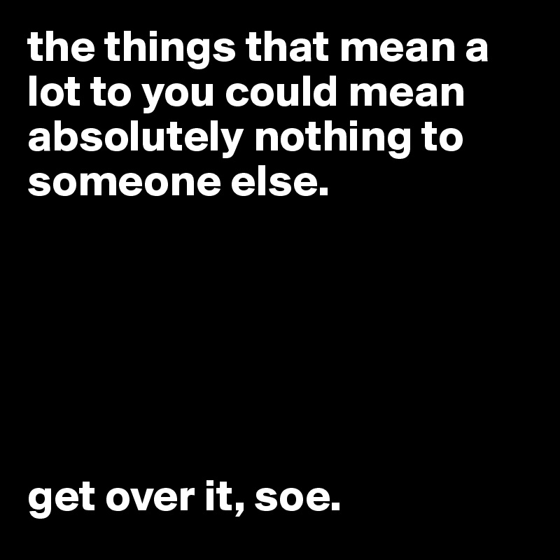 the things that mean a lot to you could mean absolutely nothing to someone else.






get over it, soe.