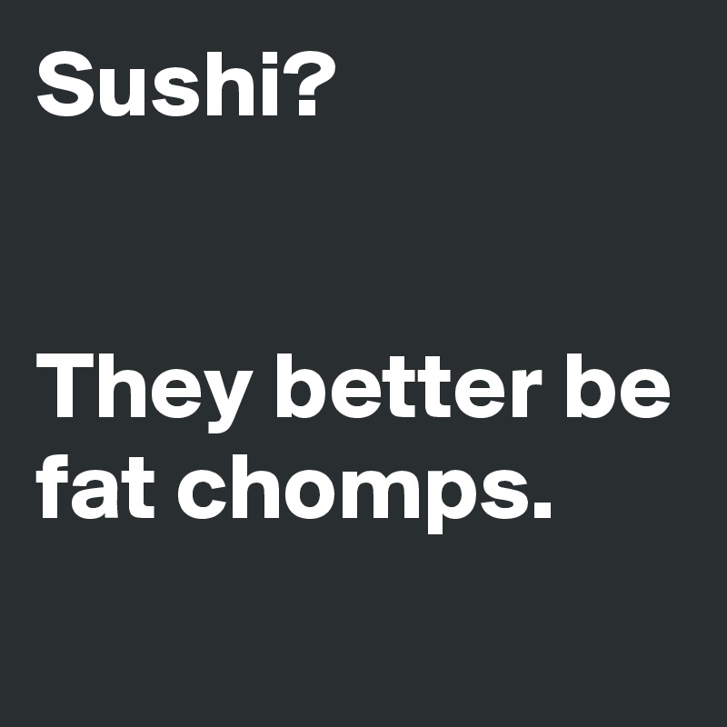 Sushi?


They better be fat chomps.
