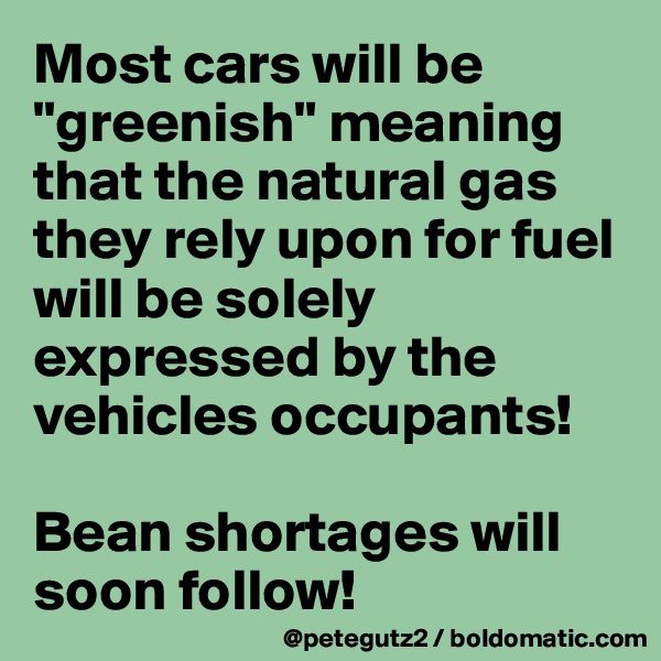 Most cars will be "greenish" meaning that the natural gas they rely upon for fuel will be solely expressed by the vehicles occupants! 

Bean shortages will soon follow!