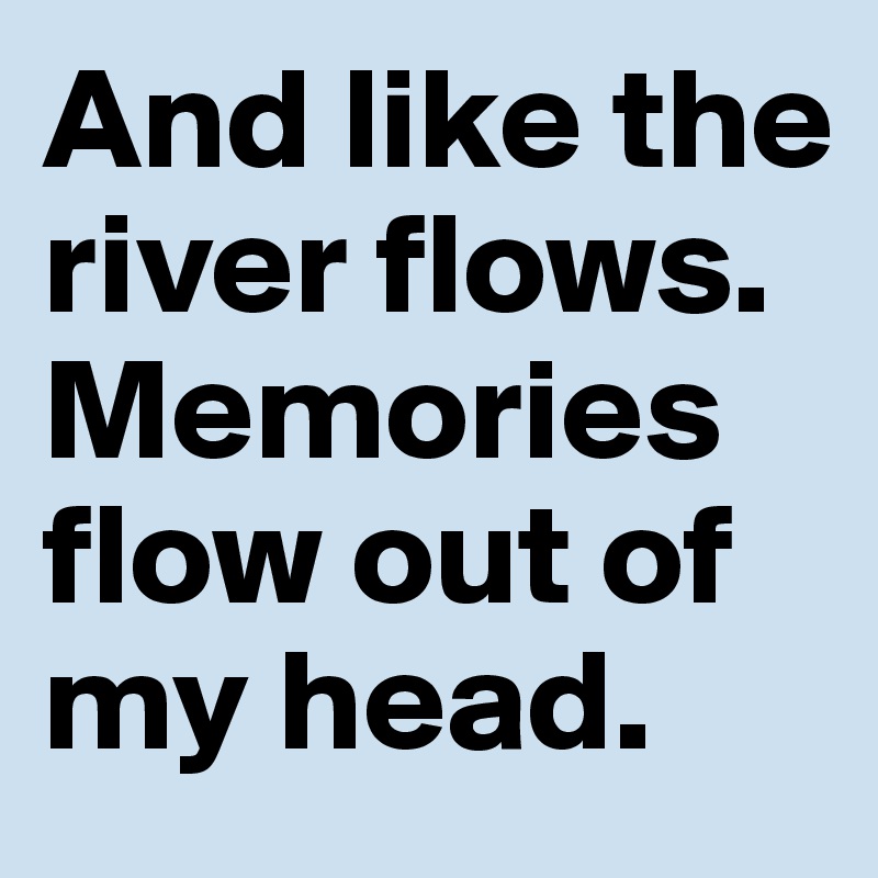 And like the river flows. Memories flow out of my head.