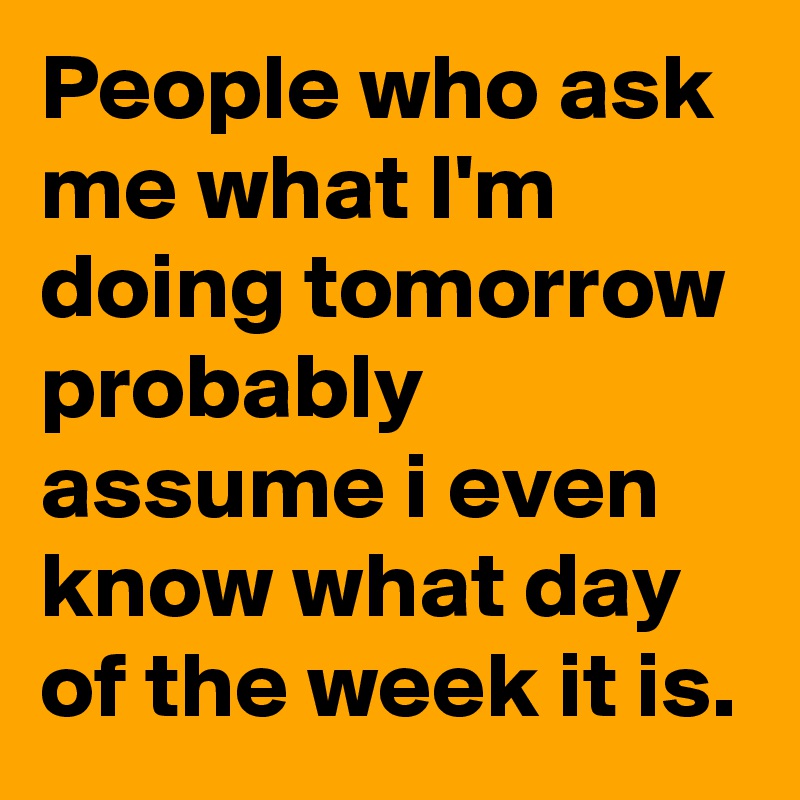 People who ask me what I'm doing tomorrow probably assume i even know what day of the week it is. 