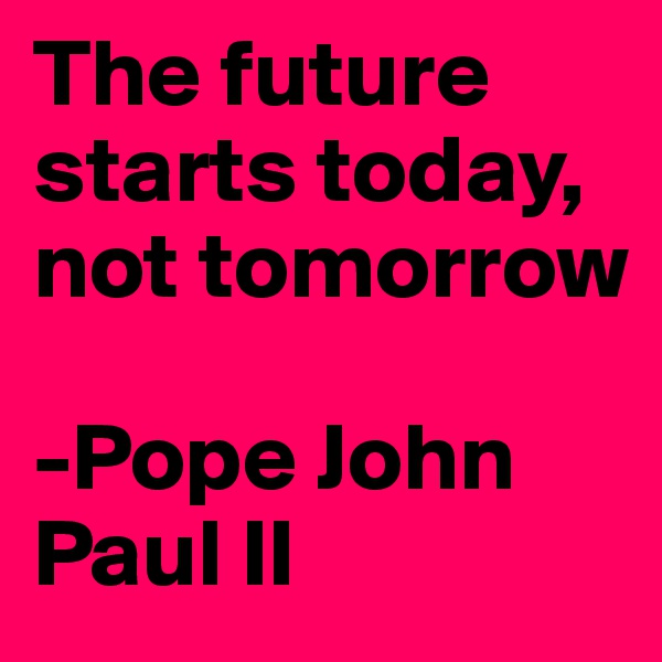 The future starts today, not tomorrow

-Pope John Paul II