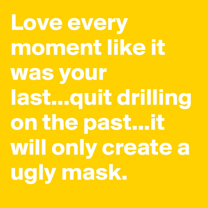 Love every moment like it was your last...quit drilling on the past...it will only create a ugly mask.