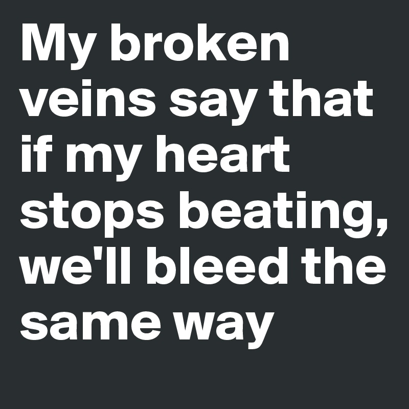 My broken veins say that if my heart stops beating, we'll bleed the same way 