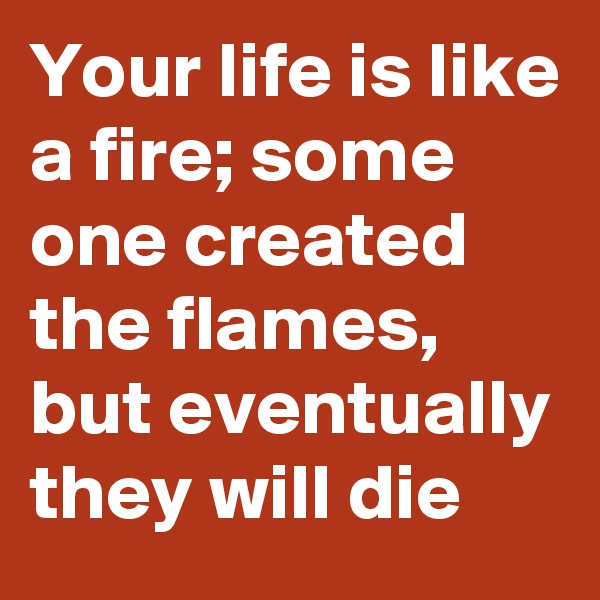 Your life is like a fire; some one created the flames, but eventually they will die 