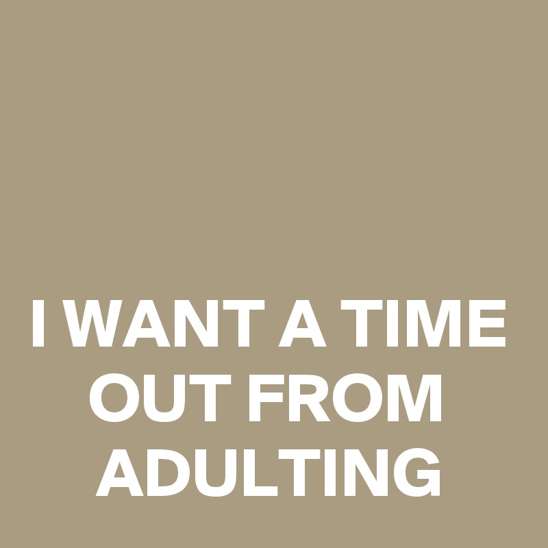 


I WANT A TIME OUT FROM ADULTING