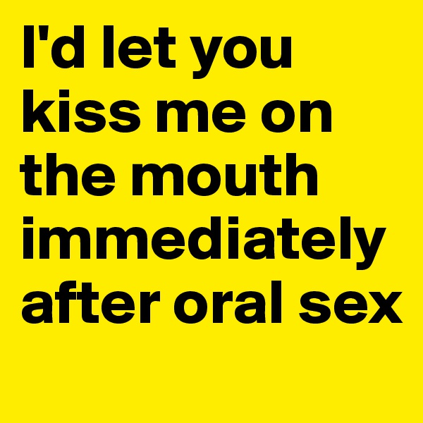 I'd let you kiss me on the mouth immediately after oral sex