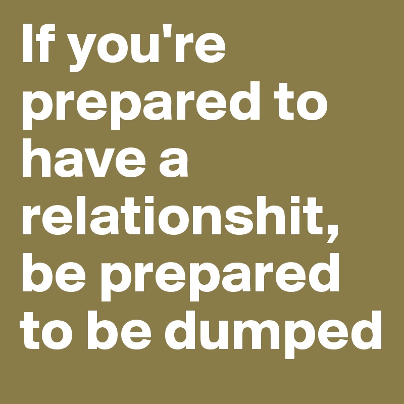 If you're prepared to have a relationshit, be prepared to be dumped