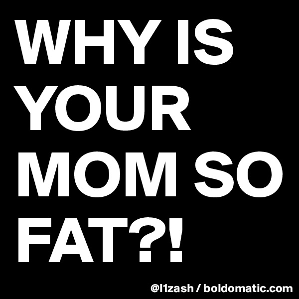 WHY IS YOUR MOM SO FAT?!