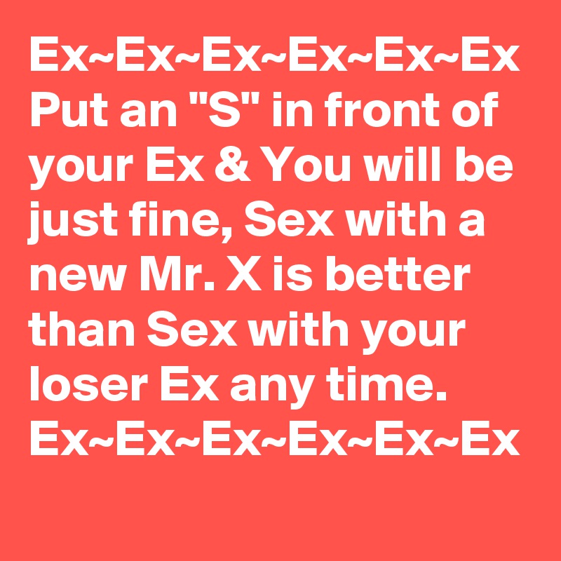 Ex~Ex~Ex~Ex~Ex~Ex
Put an "S" in front of your Ex & You will be just fine, Sex with a new Mr. X is better than Sex with your loser Ex any time.
Ex~Ex~Ex~Ex~Ex~Ex