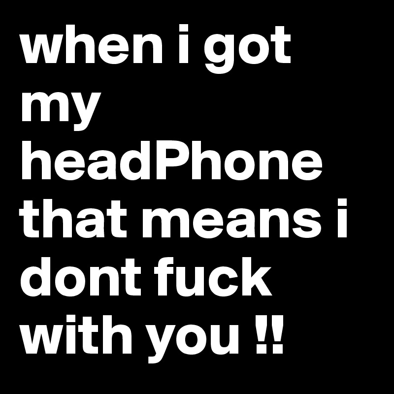 when i got my headPhone that means i dont fuck with you !! 