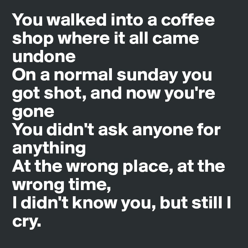 You walked into a coffee shop where it all came undone 
On a normal sunday you got shot, and now you're gone
You didn't ask anyone for anything
At the wrong place, at the wrong time,
I didn't know you, but still I cry.