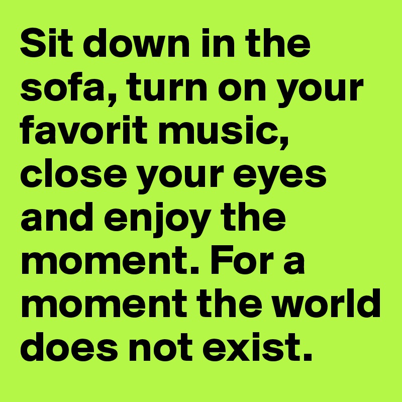 Sit down in the sofa, turn on your favorit music, close your eyes and enjoy the moment. For a moment the world does not exist. 