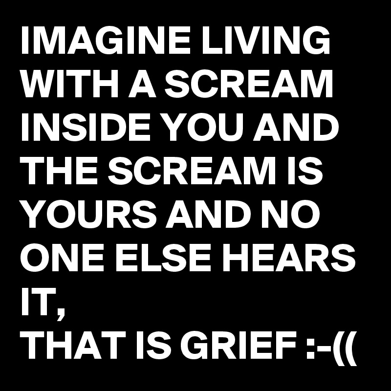 IMAGINE LIVING   WITH A SCREAM INSIDE YOU AND THE SCREAM IS YOURS AND NO ONE ELSE HEARS IT,
THAT IS GRIEF :-((