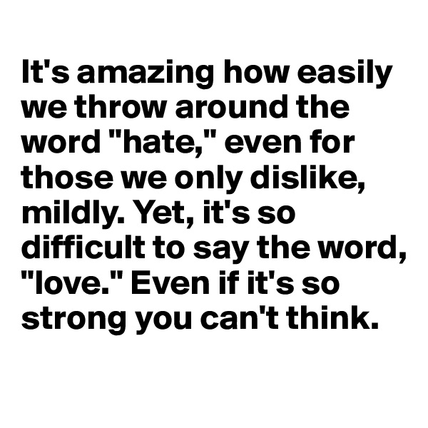 
It's amazing how easily we throw around the word "hate," even for those we only dislike, mildly. Yet, it's so difficult to say the word, "love." Even if it's so strong you can't think.
