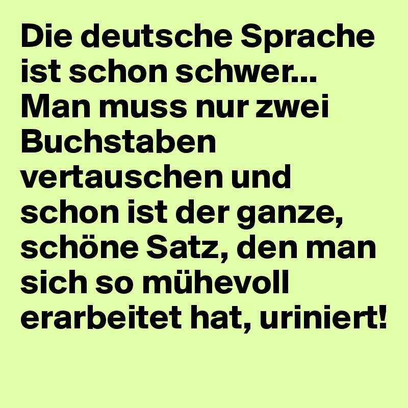 Die deutsche Sprache ist schon schwer...
Man muss nur zwei Buchstaben vertauschen und schon ist der ganze, schöne Satz, den man sich so mühevoll erarbeitet hat, uriniert!
