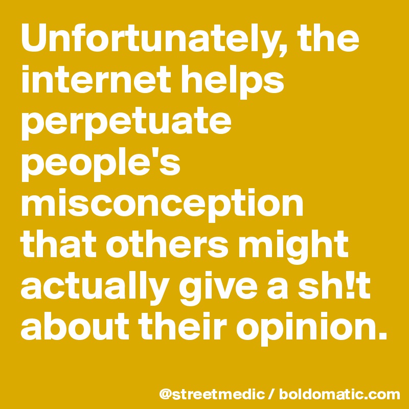 Unfortunately, the internet helps perpetuate people's misconception that others might actually give a sh!t about their opinion.