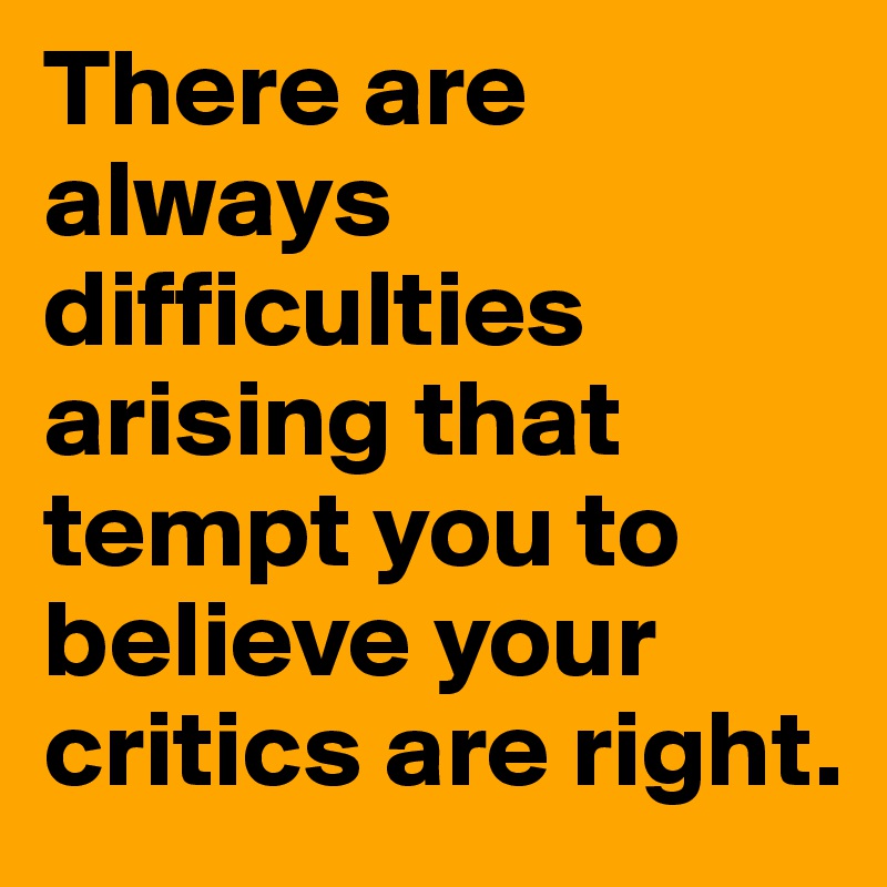 There are always difficulties arising that tempt you to believe your critics are right.