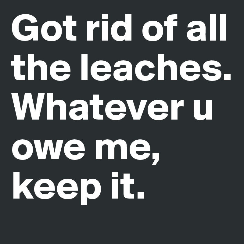 Got rid of all the leaches.
Whatever u owe me, keep it.