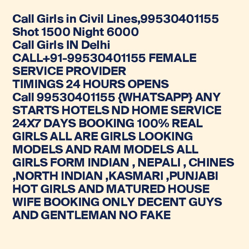 Call Girls in Civil Lines,99530401155 Shot 1500 Night 6000 
Call Girls IN Delhi CALL+91-99530401155 FEMALE SERVICE PROVIDER
TIMINGS 24 HOURS OPENS
Call 99530401155 {WHATSAPP} ANY STARTS HOTELS ND HOME SERVICE 24X7 DAYS BOOKING 100% REAL GIRLS ALL ARE GIRLS LOOKING MODELS AND RAM MODELS ALL GIRLS FORM INDIAN , NEPALI , CHINES ,NORTH INDIAN ,KASMARI ,PUNJABI HOT GIRLS AND MATURED HOUSE WIFE BOOKING ONLY DECENT GUYS AND GENTLEMAN NO FAKE 
