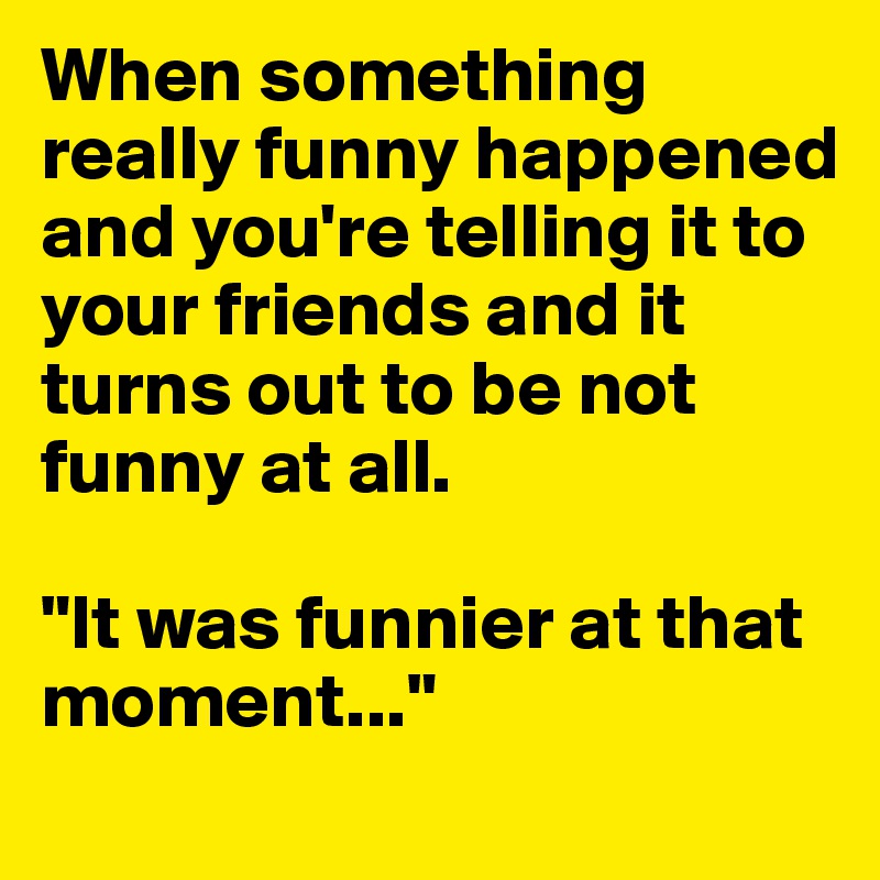 When something really funny happened and you're telling it to your friends and it turns out to be not funny at all.

"It was funnier at that moment..."