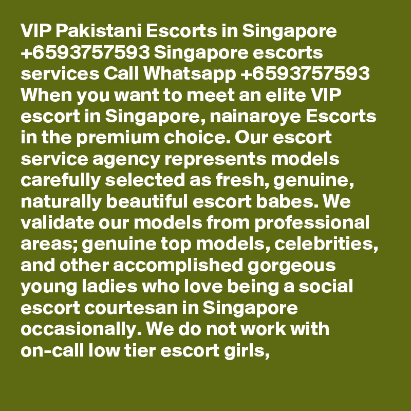 VIP Pakistani Escorts in Singapore +6593757593 Singapore escorts services Call Whatsapp +6593757593 When you want to meet an elite VIP escort in Singapore, nainaroye Escorts in the premium choice. Our escort service agency represents models carefully selected as fresh, genuine, naturally beautiful escort babes. We validate our models from professional areas; genuine top models, celebrities, and other accomplished gorgeous young ladies who love being a social escort courtesan in Singapore occasionally. We do not work with on-call low tier escort girls,