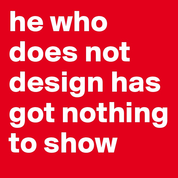 he who does not design has got nothing to show